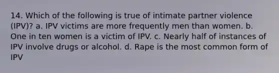 14. Which of the following is true of intimate partner violence (IPV)? a. IPV victims are more frequently men than women. b. One in ten women is a victim of IPV. c. Nearly half of instances of IPV involve drugs or alcohol. d. Rape is the most common form of IPV