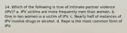 14. Which of the following is true of intimate partner violence (IPV)? a. IPV victims are more frequently men than women. b. One in ten women is a victim of IPV. c. Nearly half of instances of IPV involve drugs or alcohol. d. Rape is the most common form of IPV.