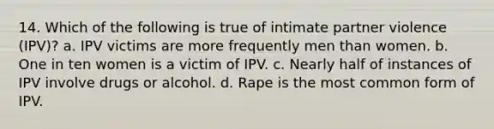 14. Which of the following is true of intimate partner violence (IPV)? a. IPV victims are more frequently men than women. b. One in ten women is a victim of IPV. c. Nearly half of instances of IPV involve drugs or alcohol. d. Rape is the most common form of IPV.