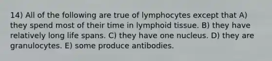 14) All of the following are true of lymphocytes except that A) they spend most of their time in lymphoid tissue. B) they have relatively long life spans. C) they have one nucleus. D) they are granulocytes. E) some produce antibodies.