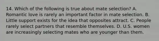 14. Which of the following is true about mate selection? A. Romantic love is rarely an important factor in mate selection. B. Little support exists for the idea that opposites attract. C. People rarely select partners that resemble themselves. D. U.S. women are increasingly selecting mates who are younger than them.