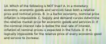 14. Which of the following is NOT true? A. In a monetary economy, economic goods and services have both a relative price and nominal prices. B. In a barter economy, nominal price inflation is impossible. C. Supply and demand curves determine the relative market price for economic goods and services D. If the nominal interest rate is below the real rate of interest, inflation of nominal prices is expected in the future. E. It is logically impossible for the relative price of every economic good and service to increase.