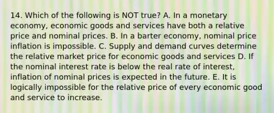 14. Which of the following is NOT true? A. In a monetary economy, economic goods and services have both a relative price and nominal prices. B. In a barter economy, nominal price inflation is impossible. C. Supply and demand curves determine the relative market price for economic goods and services D. If the nominal interest rate is below the real rate of interest, inflation of nominal prices is expected in the future. E. It is logically impossible for the relative price of every economic good and service to increase.