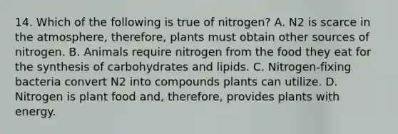 14. Which of the following is true of nitrogen? A. N2 is scarce in the atmosphere, therefore, plants must obtain other sources of nitrogen. B. Animals require nitrogen from the food they eat for the synthesis of carbohydrates and lipids. C. Nitrogen-fixing bacteria convert N2 into compounds plants can utilize. D. Nitrogen is plant food and, therefore, provides plants with energy.