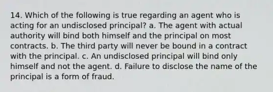 14. Which of the following is true regarding an agent who is acting for an undisclosed principal? a. The agent with actual authority will bind both himself and the principal on most contracts. b. The third party will never be bound in a contract with the principal. c. An undisclosed principal will bind only himself and not the agent. d. Failure to disclose the name of the principal is a form of fraud.