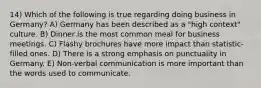 14) Which of the following is true regarding doing business in Germany? A) Germany has been described as a "high context" culture. B) Dinner is the most common meal for business meetings. C) Flashy brochures have more impact than statistic-filled ones. D) There is a strong emphasis on punctuality in Germany. E) Non-verbal communication is more important than the words used to communicate.