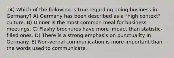 14) Which of the following is true regarding doing business in Germany? A) Germany has been described as a "high context" culture. B) Dinner is the most common meal for business meetings. C) Flashy brochures have more impact than statistic-filled ones. D) There is a strong emphasis on punctuality in Germany. E) Non-verbal communication is more important than the words used to communicate.