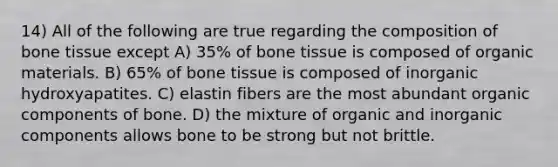 14) All of the following are true regarding the composition of bone tissue except A) 35% of bone tissue is composed of organic materials. B) 65% of bone tissue is composed of inorganic hydroxyapatites. C) elastin fibers are the most abundant organic components of bone. D) the mixture of organic and inorganic components allows bone to be strong but not brittle.