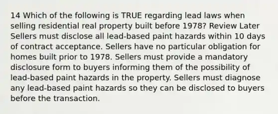 14 Which of the following is TRUE regarding lead laws when selling residential real property built before 1978? Review Later Sellers must disclose all lead-based paint hazards within 10 days of contract acceptance. Sellers have no particular obligation for homes built prior to 1978. Sellers must provide a mandatory disclosure form to buyers informing them of the possibility of lead-based paint hazards in the property. Sellers must diagnose any lead-based paint hazards so they can be disclosed to buyers before the transaction.