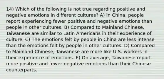 14) Which of the following is not true regarding positive and negative emotions in different cultures? A) In China, people report experiencing fewer positive and negative emotions than people in other cultures. B) Compared to Mainland Chinese, Taiwanese are similar to Latin Americans in their experience of culture. C) The emotions felt by people in China are less intense than the emotions felt by people in other cultures. D) Compared to Mainland Chinese, Taiwanese are more like U.S. workers in their experience of emotions. E) On average, Taiwanese report more positive and fewer negative emotions than their Chinese counterparts.