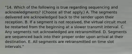 "14. Which of the following is true regarding sequencing and acknowledgments? (Choose all that apply.) A. The segments delivered are acknowledged back to the sender upon their reception. B. If a segment is not received, the virtual circuit must be restarted from the beginning at a slower transmit interval. C. Any segments not acknowledged are retransmitted. D. Segments are sequenced back into their proper order upon arrival at their destination. E. All segments are retransmitted on time slot intervals."