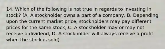 14. Which of the following is not true in regards to investing in stock? (A. A stockholder owns a part of a company, B. Depending upon the current market price, stockholders may pay different prices for the same stock, C. A stockholder may or may not receive a dividend, D. A stockholder will always receive a profit when the stock is sold)