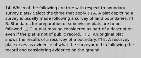 14. Which of the following are true with respect to boundary survey plats? Select the three that apply. □ A. A plat depicting a survey is usually made following a survey of land boundaries. □ B. Standards for preparation of subdivision plats are to be followed. □ C. A plat may be considered as part of a description even if the plat is not of public record. □ D. An original plat shows the results of a resurvey of a boundary. □ E. A resurvey plat serves as evidence of what the surveyor did in following the record and considering evidence on the ground.