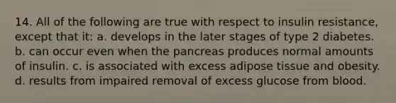 14. All of the following are true with respect to insulin resistance, except that it: a. develops in the later stages of type 2 diabetes. b. can occur even when the pancreas produces normal amounts of insulin. c. is associated with excess adipose tissue and obesity. d. results from impaired removal of excess glucose from blood.