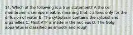 14. Which of the following is a true statement? A the cell membrane is semipermeable, meaning that it allows only for the diffusion of water B. The cytoplasm contains the cytosol and organelles C. Most ATP is made in the nucleus D. The Golgi apparatus is classified as smooth and rough