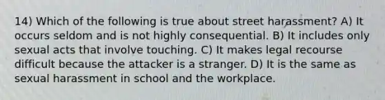 14) Which of the following is true about street harassment? A) It occurs seldom and is not highly consequential. B) It includes only sexual acts that involve touching. C) It makes legal recourse difficult because the attacker is a stranger. D) It is the same as sexual harassment in school and the workplace.