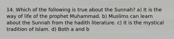 14. Which of the following is true about the Sunnah? a) It is the way of life of the prophet Muhammad. b) Muslims can learn about the Sunnah from the hadith literature. c) It is the mystical tradition of Islam. d) Both a and b