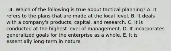 14. Which of the following is true about tactical planning? A. It refers to the plans that are made at the local level. B. It deals with a company's products, capital, and research. C. It is conducted at the highest level of management. D. It incorporates generalized goals for the enterprise as a whole. E. It is essentially long-term in nature.