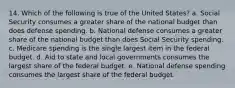 14. Which of the following is true of the United States? a. Social Security consumes a greater share of the national budget than does defense spending. b. National defense consumes a greater share of the national budget than does Social Security spending. c. Medicare spending is the single largest item in the federal budget. d. Aid to state and local governments consumes the largest share of the federal budget. e. National defense spending consumes the largest share of the federal budget.