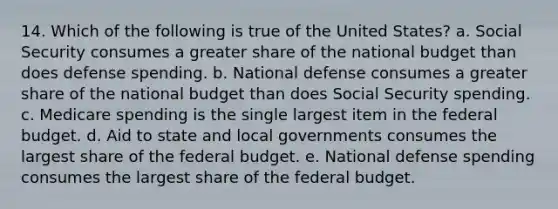 14. Which of the following is true of the United States? a. Social Security consumes a greater share of the national budget than does defense spending. b. National defense consumes a greater share of the national budget than does Social Security spending. c. Medicare spending is the single largest item in the federal budget. d. Aid to state and local governments consumes the largest share of the federal budget. e. National defense spending consumes the largest share of the federal budget.