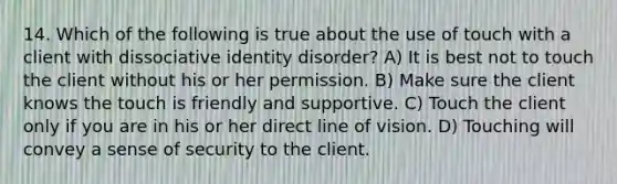 14. Which of the following is true about the use of touch with a client with dissociative identity disorder? A) It is best not to touch the client without his or her permission. B) Make sure the client knows the touch is friendly and supportive. C) Touch the client only if you are in his or her direct line of vision. D) Touching will convey a sense of security to the client.