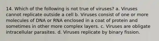 14. Which of the following is not true of viruses? a. Viruses cannot replicate outside a cell b. Viruses consist of one or more molecules of DNA or RNA enclosed in a coat of protein and sometimes in other more complex layers. c. Viruses are obligate intracellular parasites. d. Viruses replicate by binary fission.