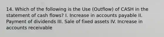 14. Which of the following is the Use (Outflow) of CASH in the statement of cash flows? I. Increase in accounts payable II. Payment of dividends III. Sale of fixed assets IV. Increase in accounts receivable