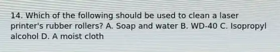 14. Which of the following should be used to clean a laser printer's rubber rollers? A. Soap and water B. WD-40 C. Isopropyl alcohol D. A moist cloth