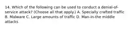 14. Which of the following can be used to conduct a denial-of-service attack? (Choose all that apply.) A. Specially crafted traffic B. Malware C. Large amounts of traffic D. Man-in-the middle attacks