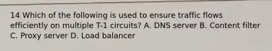 14 Which of the following is used to ensure traffic flows efficiently on multiple T-1 circuits? A. DNS server B. Content filter C. Proxy server D. Load balancer