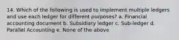 14. Which of the following is used to implement multiple ledgers and use each ledger for different purposes? a. Financial accounting document b. Subsidiary ledger c. Sub-ledger d. Parallel Accounting e. None of the above