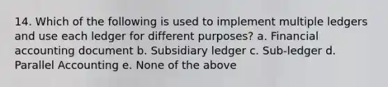 14. Which of the following is used to implement multiple ledgers and use each ledger for different purposes? a. Financial accounting document b. Subsidiary ledger c. Sub-ledger d. Parallel Accounting e. None of the above