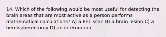 14. Which of the following would be most useful for detecting <a href='https://www.questionai.com/knowledge/kLMtJeqKp6-the-brain' class='anchor-knowledge'>the brain</a> areas that are most active as a person performs mathematical calculations? A) a PET scan B) a brain lesion C) a hemispherectomy D) an interneuron