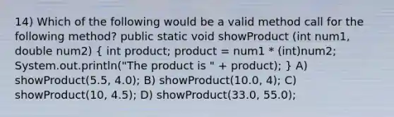 14) Which of the following would be a valid method call for the following method? public static void showProduct (int num1, double num2) ( int product; product = num1 * (int)num2; System.out.println("The product is " + product); ) A) showProduct(5.5, 4.0); B) showProduct(10.0, 4); C) showProduct(10, 4.5); D) showProduct(33.0, 55.0);