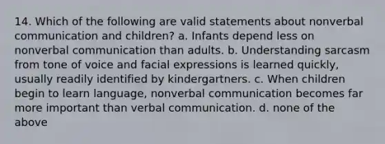 14. Which of the following are valid statements about nonverbal communication and children? a. Infants depend less on nonverbal communication than adults. b. Understanding sarcasm from tone of voice and facial expressions is learned quickly, usually readily identified by kindergartners. c. When children begin to learn language, nonverbal communication becomes far more important than verbal communication. d. none of the above