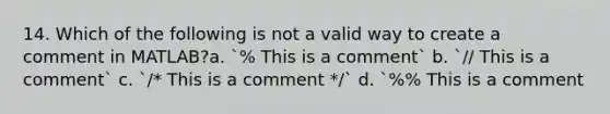 14. Which of the following is not a valid way to create a comment in MATLAB?a. `% This is a comment` b. `// This is a comment` c. `/* This is a comment */` d. `%% This is a comment