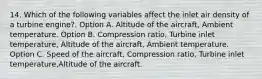 14. Which of the following variables affect the inlet air density of a turbine engine?. Option A. Altitude of the aircraft, Ambient temperature. Option B. Compression ratio, Turbine inlet temperature, Altitude of the aircraft, Ambient temperature. Option C. Speed of the aircraft, Compression ratio, Turbine inlet temperature,Altitude of the aircraft.