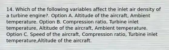 14. Which of the following variables affect the inlet air density of a turbine engine?. Option A. Altitude of the aircraft, Ambient temperature. Option B. Compression ratio, Turbine inlet temperature, Altitude of the aircraft, Ambient temperature. Option C. Speed of the aircraft, Compression ratio, Turbine inlet temperature,Altitude of the aircraft.