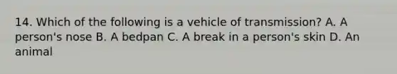 14. Which of the following is a vehicle of transmission? A. A person's nose B. A bedpan C. A break in a person's skin D. An animal