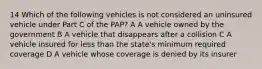 14 Which of the following vehicles is not considered an uninsured vehicle under Part C of the PAP? A A vehicle owned by the government B A vehicle that disappears after a collision C A vehicle insured for less than the state's minimum required coverage D A vehicle whose coverage is denied by its insurer