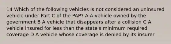 14 Which of the following vehicles is not considered an uninsured vehicle under Part C of the PAP? A A vehicle owned by the government B A vehicle that disappears after a collision C A vehicle insured for less than the state's minimum required coverage D A vehicle whose coverage is denied by its insurer