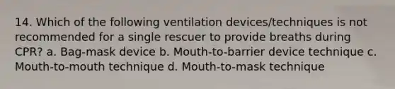 14. Which of the following ventilation devices/techniques is not recommended for a single rescuer to provide breaths during CPR? a. Bag-mask device b. Mouth-to-barrier device technique c. Mouth-to-mouth technique d. Mouth-to-mask technique