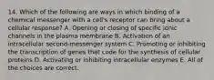 14. Which of the following are ways in which binding of a chemical messenger with a cell's receptor can bring about a cellular response? A. Opening or closing of specific ionic channels in the plasma membrane B. Activation of an intracellular second-messenger system C. Promoting or inhibiting the transcription of genes that code for the synthesis of cellular proteins D. Activating or inhibiting intracellular enzymes E. All of the choices are correct.