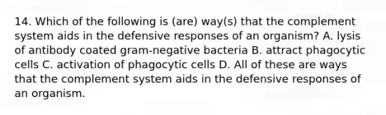 14. Which of the following is (are) way(s) that the complement system aids in the defensive responses of an organism? A. lysis of antibody coated gram-negative bacteria B. attract phagocytic cells C. activation of phagocytic cells D. All of these are ways that the complement system aids in the defensive responses of an organism.