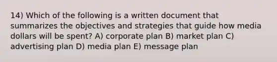 14) Which of the following is a written document that summarizes the objectives and strategies that guide how media dollars will be spent? A) corporate plan B) market plan C) advertising plan D) media plan E) message plan