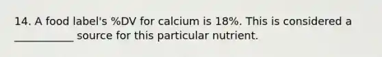 14. A food label's %DV for calcium is 18%. This is considered a ___________ source for this particular nutrient.