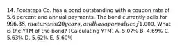 14. Footsteps Co. has a bond outstanding with a coupon rate of 5.6 percent and annual payments. The bond currently sells for 996.38, matures in 20 years, and has a par value of1,000. What is the YTM of the bond? (Calculating YTM) A. 5.07% B. 4.69% C. 5.63% D. 5.62% E. 5.60%