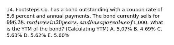 14. Footsteps Co. has a bond outstanding with a coupon rate of 5.6 percent and annual payments. The bond currently sells for 996.38, matures in 20 years, and has a par value of1,000. What is the YTM of the bond? (Calculating YTM) A. 5.07% B. 4.69% C. 5.63% D. 5.62% E. 5.60%