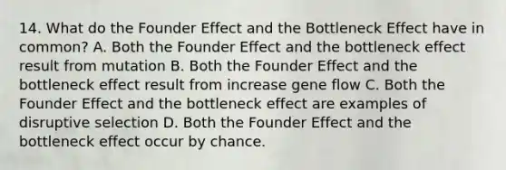 14. What do the Founder Effect and the Bottleneck Effect have in common? A. Both the Founder Effect and the bottleneck effect result from mutation B. Both the Founder Effect and the bottleneck effect result from increase gene flow C. Both the Founder Effect and the bottleneck effect are examples of disruptive selection D. Both the Founder Effect and the bottleneck effect occur by chance.