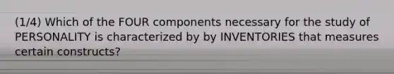 (1/4) Which of the FOUR components necessary for the study of PERSONALITY is characterized by by INVENTORIES that measures certain constructs?